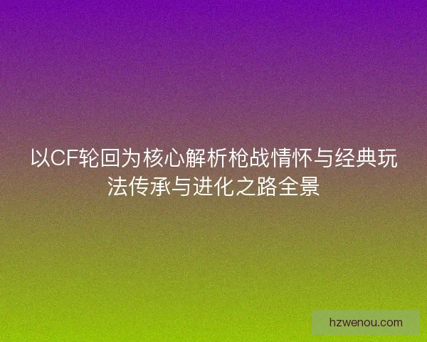 以CF轮回为核心解析枪战情怀与经典玩法传承与进化之路全景