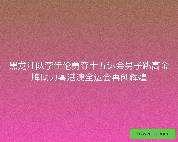 黑龙江队李佳伦勇夺十五运会男子跳高金牌助力粤港澳全运会再创辉煌